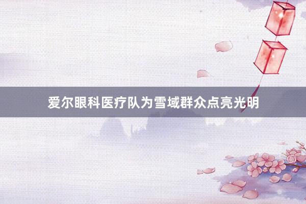 爱尔眼科医疗队为雪域群众点亮光明