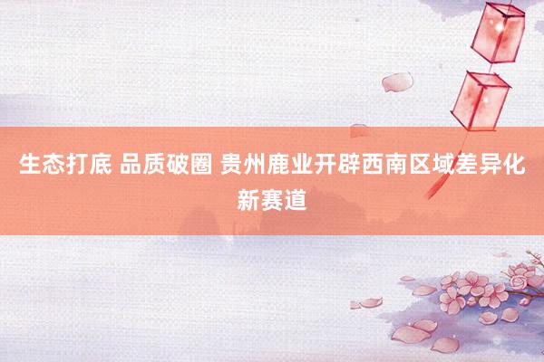 生态打底 品质破圈 贵州鹿业开辟西南区域差异化新赛道