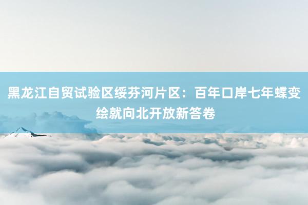 黑龙江自贸试验区绥芬河片区：百年口岸七年蝶变 绘就向北开放新答卷