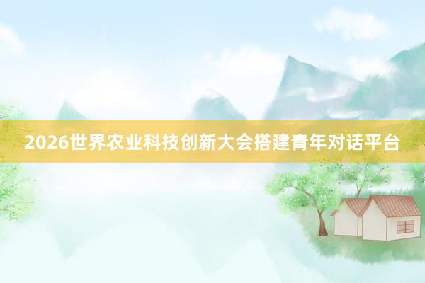 2026世界农业科技创新大会搭建青年对话平台