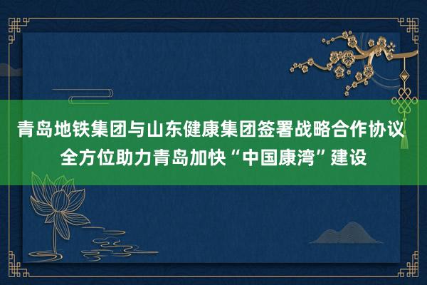 青岛地铁集团与山东健康集团签署战略合作协议 全方位助力青岛加快“中国康湾”建设