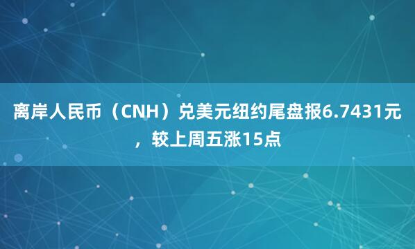 离岸人民币（CNH）兑美元纽约尾盘报6.7431元，较上周五涨15点