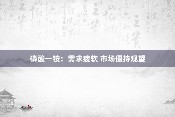 磷酸一铵：需求疲软 市场僵持观望