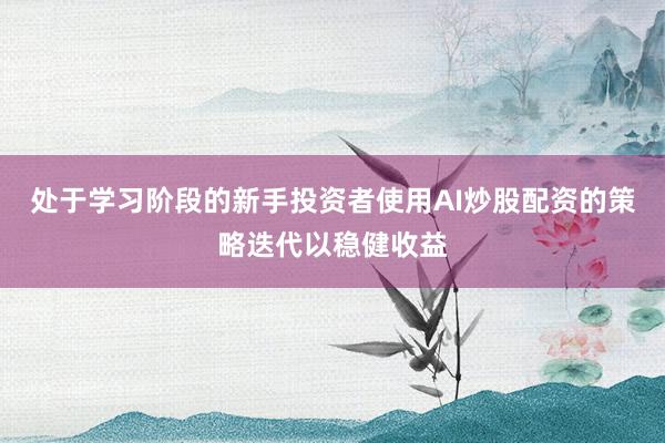 处于学习阶段的新手投资者使用AI炒股配资的策略迭代以稳健收益