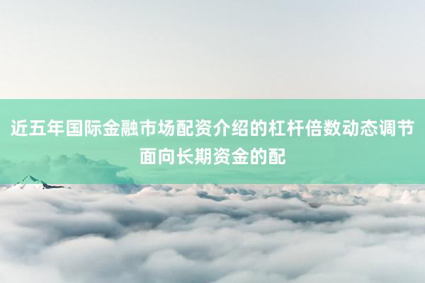 近五年国际金融市场配资介绍的杠杆倍数动态调节面向长期资金的配