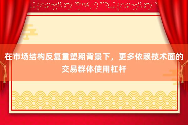 在市场结构反复重塑期背景下，更多依赖技术面的交易群体使用杠杆