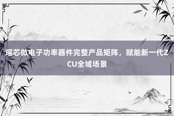 瑶芯微电子功率器件完整产品矩阵，赋能新一代ZCU全域场景