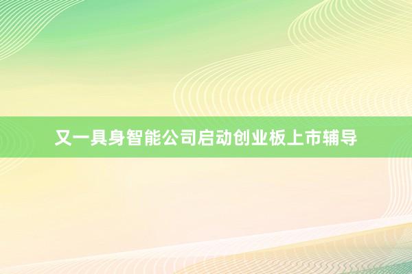 又一具身智能公司启动创业板上市辅导