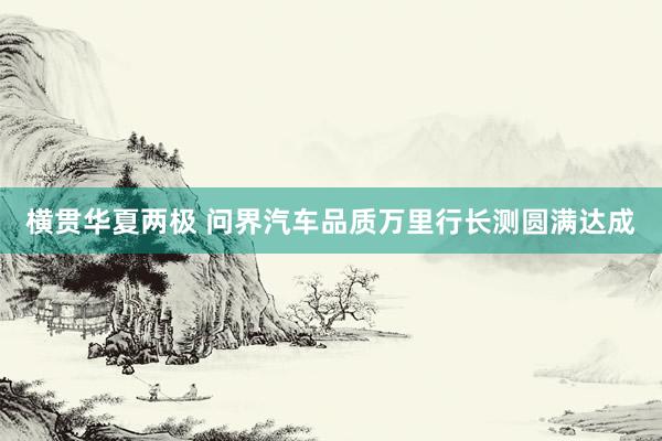横贯华夏两极 问界汽车品质万里行长测圆满达成