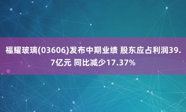 福耀玻璃(03606)发布中期业绩 股东应占利润39.7亿元 同比减少17.37%