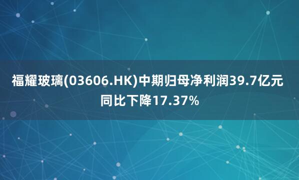 福耀玻璃(03606.HK)中期归母净利润39.7亿元 同比下降17.37%