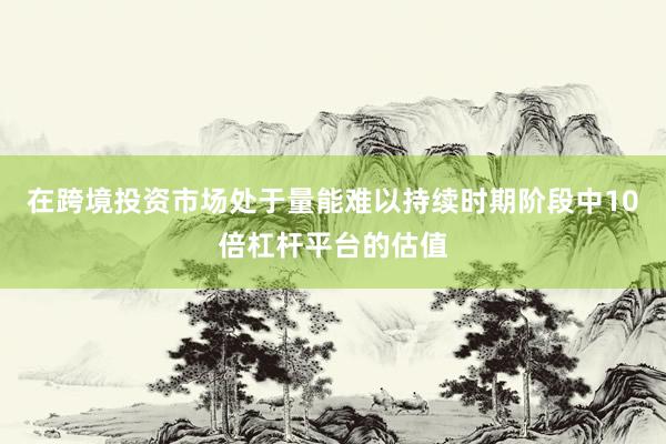 在跨境投资市场处于量能难以持续时期阶段中10倍杠杆平台的估值