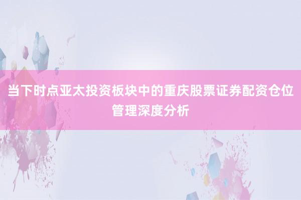 当下时点亚太投资板块中的重庆股票证券配资仓位管理深度分析