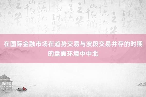 在国际金融市场在趋势交易与波段交易并存的时期的盘面环境中中北