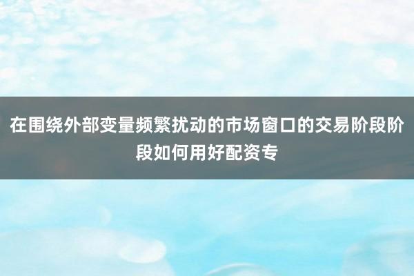 在围绕外部变量频繁扰动的市场窗口的交易阶段阶段如何用好配资专