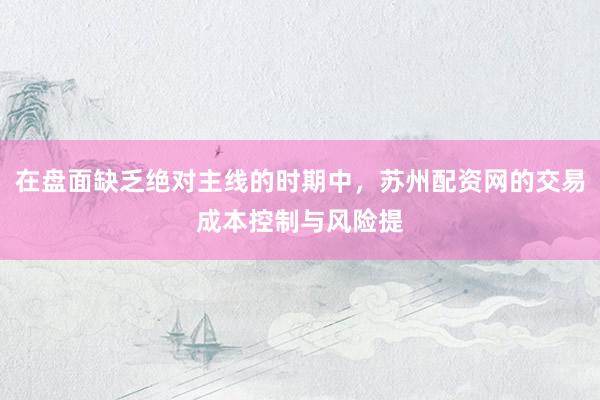 在盘面缺乏绝对主线的时期中，苏州配资网的交易成本控制与风险提
