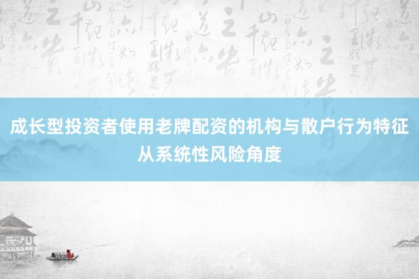 成长型投资者使用老牌配资的机构与散户行为特征从系统性风险角度