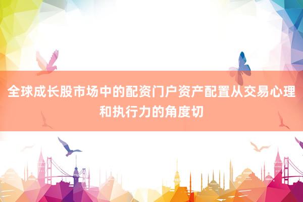 全球成长股市场中的配资门户资产配置从交易心理和执行力的角度切