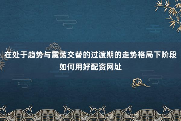 在处于趋势与震荡交替的过渡期的走势格局下阶段如何用好配资网址