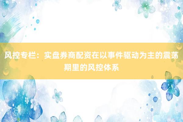 风控专栏：实盘券商配资在以事件驱动为主的震荡期里的风控体系