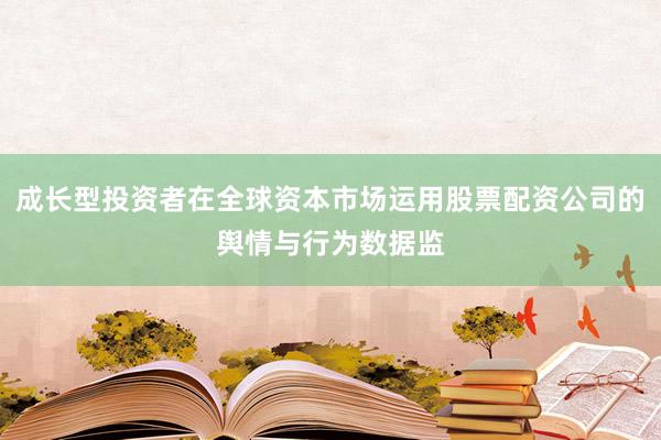 成长型投资者在全球资本市场运用股票配资公司的舆情与行为数据监