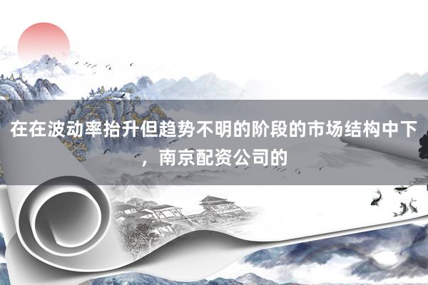 在在波动率抬升但趋势不明的阶段的市场结构中下，南京配资公司的