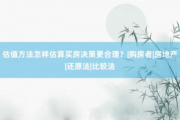 估值方法怎样估算买房决策更合理？|购房者|房地产|还原法|比较法
