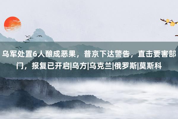 乌军处置6人酿成恶果，普京下达警告，直击要害部门，报复已开启|乌方|乌克兰|俄罗斯|莫斯科