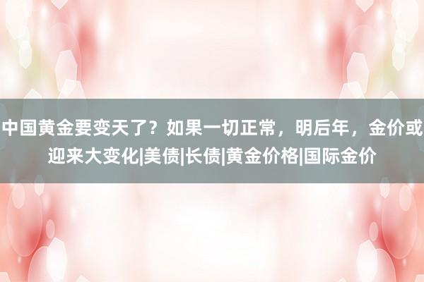 中国黄金要变天了？如果一切正常，明后年，金价或迎来大变化|美债|长债|黄金价格|国际金价