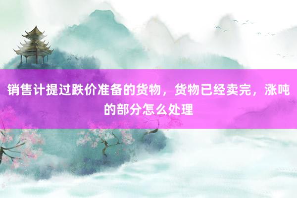 销售计提过跌价准备的货物,货物已经卖完,涨吨的部分怎么处理