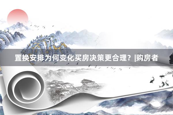 置换安排为何变化买房决策更合理？|购房者