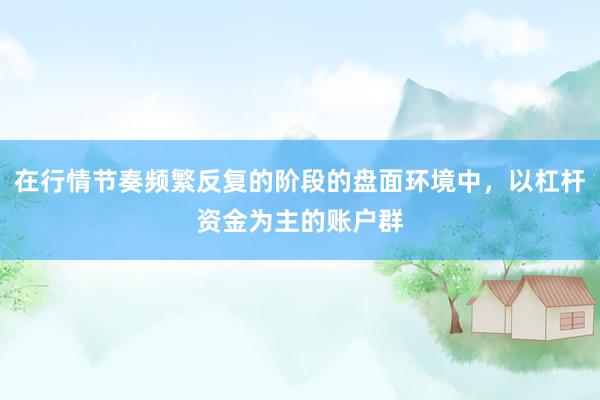 在行情节奏频繁反复的阶段的盘面环境中，以杠杆资金为主的账户群