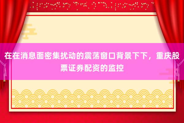 在在消息面密集扰动的震荡窗口背景下下，重庆股票证券配资的监控
