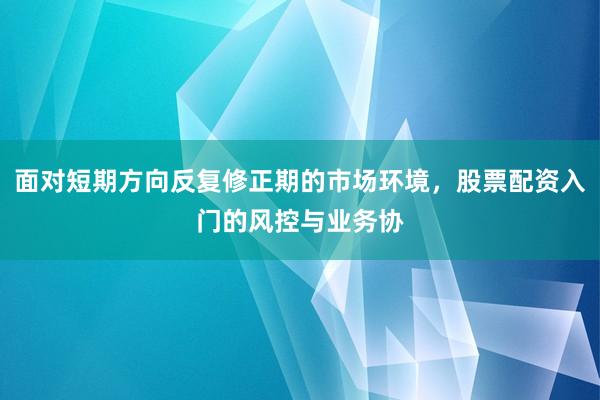 面对短期方向反复修正期的市场环境，股票配资入门的风控与业务协