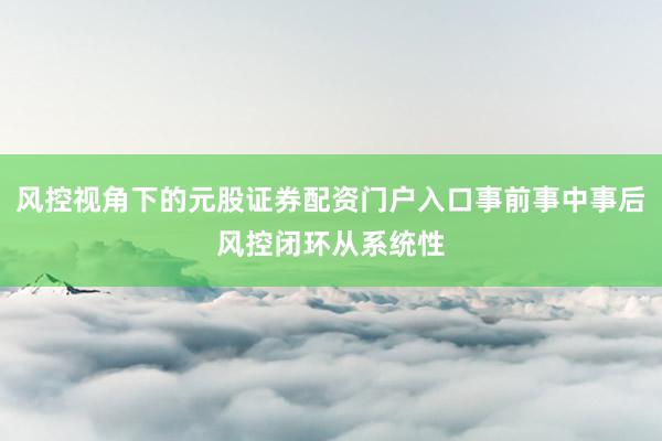 风控视角下的元股证券配资门户入口事前事中事后风控闭环从系统性