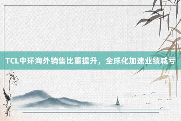 TCL中环海外销售比重提升，全球化加速业绩减亏