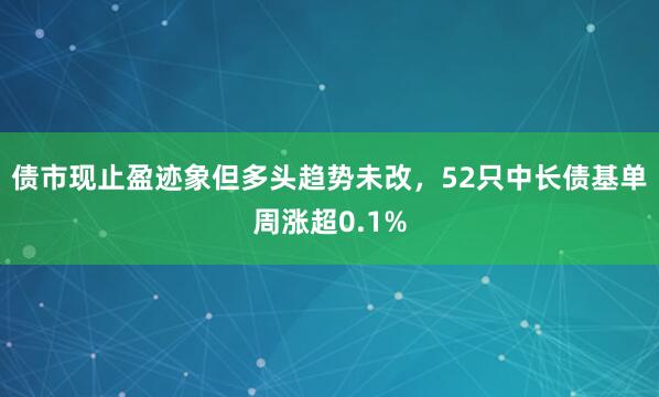 债市现止盈迹象但多头趋势未改，52只中长债基单周涨超0.1%