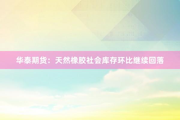 华泰期货：天然橡胶社会库存环比继续回落