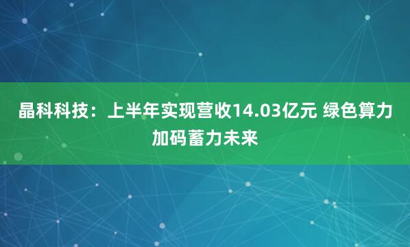 晶科科技：上半年实现营收14.03亿元 绿色算力加码蓄力未来