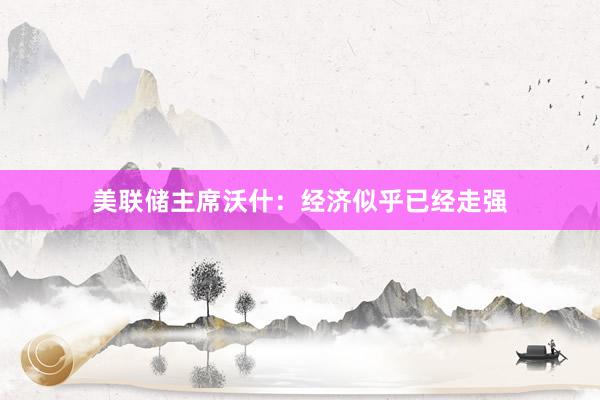 美联储主席沃什：经济似乎已经走强