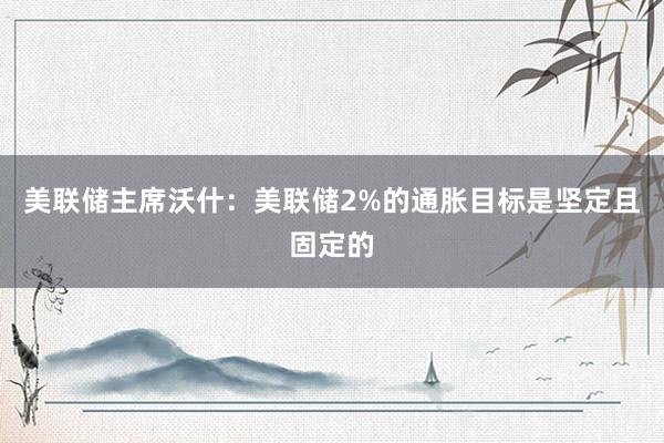 美联储主席沃什：美联储2%的通胀目标是坚定且固定的