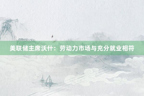 美联储主席沃什：劳动力市场与充分就业相符