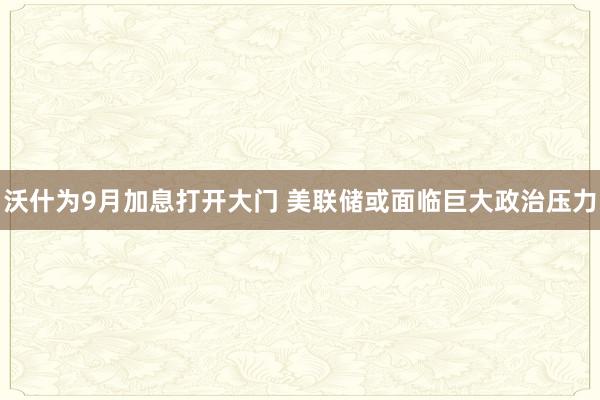 沃什为9月加息打开大门 美联储或面临巨大政治压力