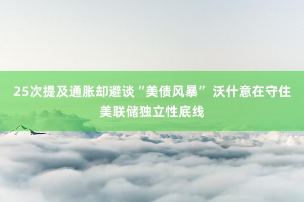 25次提及通胀却避谈“美债风暴” 沃什意在守住美联储独立性底线