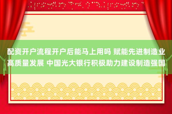 配资开户流程开户后能马上用吗 赋能先进制造业高质量发展 中国光大银行积极助力建设制造强国