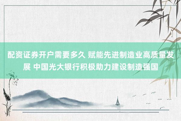 配资证券开户需要多久 赋能先进制造业高质量发展 中国光大银行积极助力建设制造强国