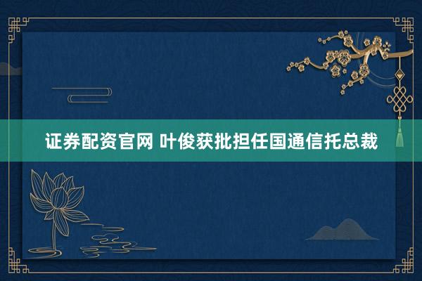 证券配资官网 叶俊获批担任国通信托总裁