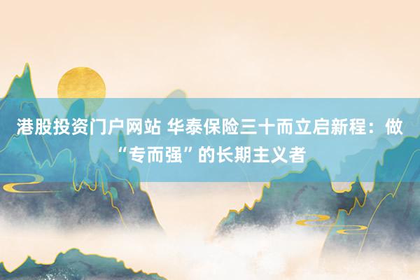 港股投资门户网站 华泰保险三十而立启新程：做“专而强”的长期主义者