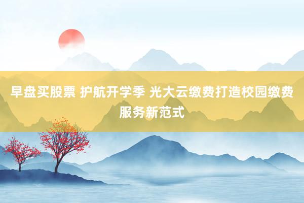 早盘买股票 护航开学季 光大云缴费打造校园缴费服务新范式