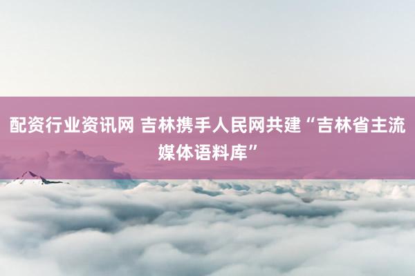 配资行业资讯网 吉林携手人民网共建“吉林省主流媒体语料库”